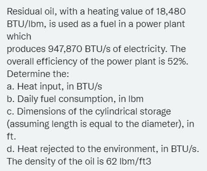 Residual oil, with a heating value of 18,480
BTU/Ibm, is used as a fuel in a power plant
which
produces 947,870 BTU/s of electricity. The
overall efficiency of the power plant is 52%.
Determine the:
a. Heat input, in BTU/s
b. Daily fuel consumption, in Ibm
c. Dimensions of the cylindrical storage
(assuming length is equal to the diameter), in
ft.
d. Heat rejected to the environment, in BTU/s.
The density of the oil is 62 Ibm/ft3
