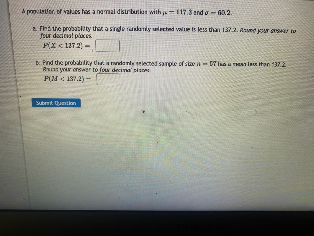 A population of values has a normal distribution with = 117.3 and σ = 60.2.
a. Find the probability that a single randomly selected value is less than 137.2. Round your answer to
four decimal places.
P(X < 137.2)=
b. Find the probability that a randomly selected sample of size n = 57 has a mean less than 137.2.
Round your answer to four decimal places.
P(M < 137.2)=
Submit Question
MacBook Air