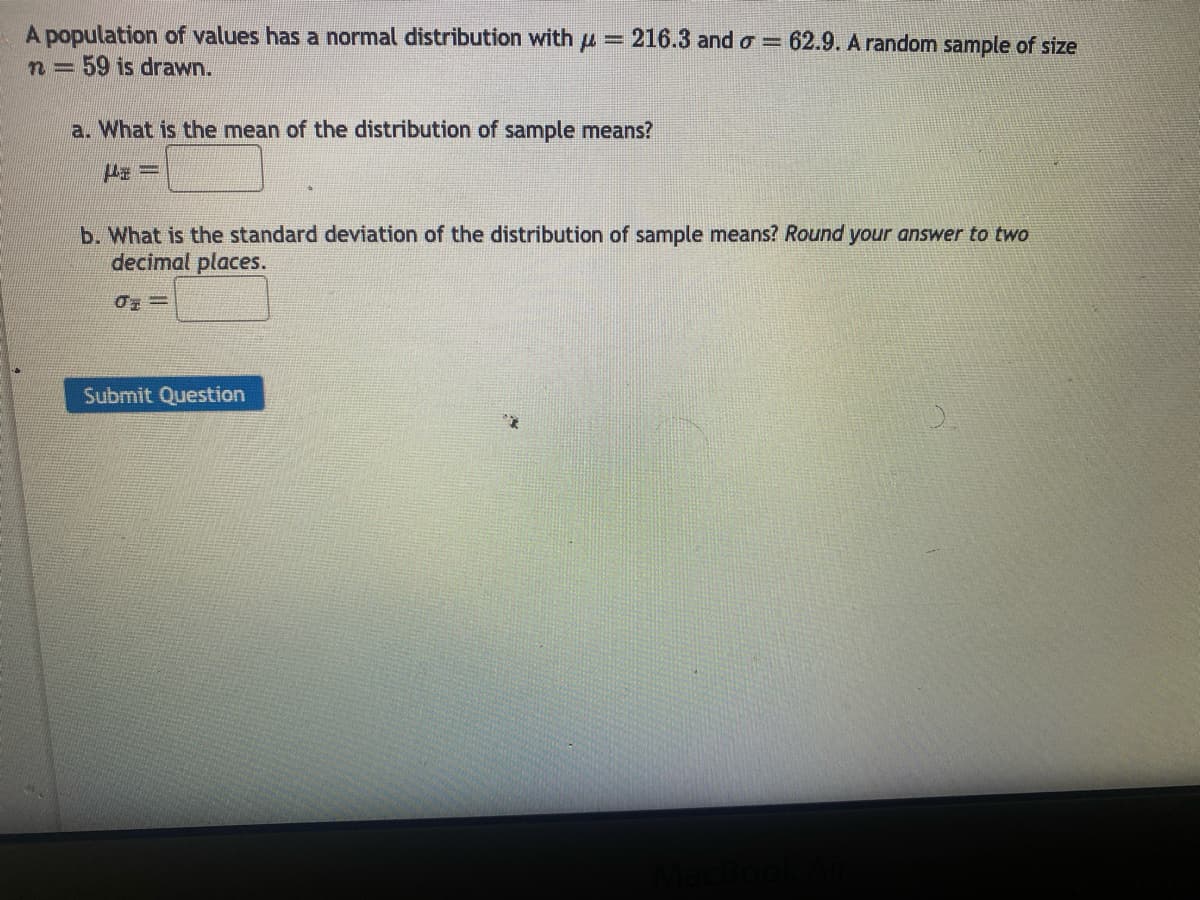 A population of values has a normal distribution with μ =
n = 59 is drawn.
216.3 and σ = 62.9. A random sample of size
a. What is the mean of the distribution of sample means?
P=
b. What is the standard deviation of the distribution of sample means? Round your answer to two
decimal places.
0=
Submit Question
MacBook Air