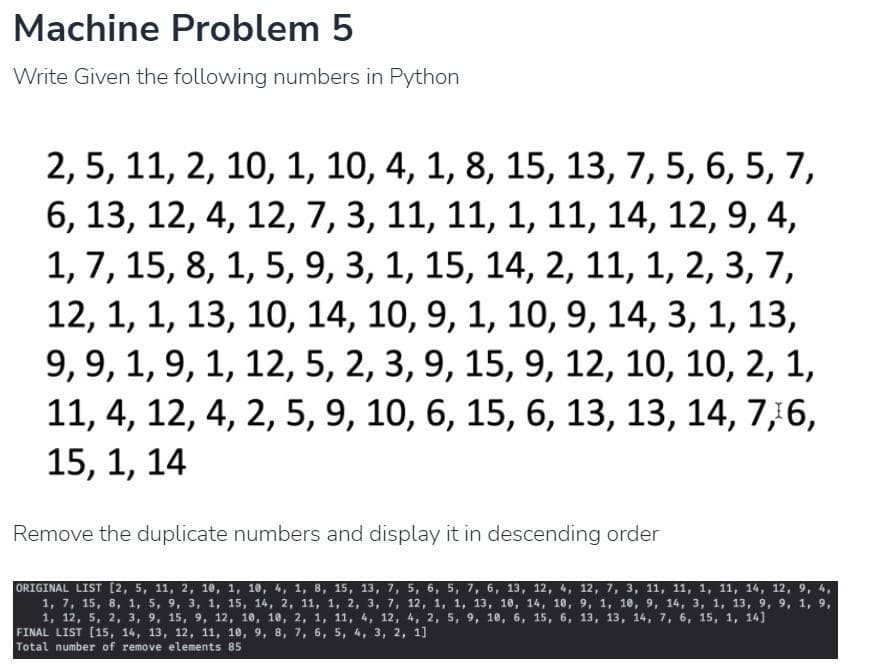 Machine Problem 5
Write Given the following numbers in Python
2, 5, 11, 2, 10, 1, 10, 4, 1, 8, 15, 13, 7, 5, 6, 5, 7,
6, 13, 12, 4, 12, 7, 3, 11, 11, 1, 11, 14, 12, 9, 4,
1, 7, 15, 8, 1, 5, 9, 3, 1, 15, 14, 2, 11, 1, 2, 3, 7,
12, 1, 1, 13, 10, 14, 10, 9, 1, 10, 9, 14, 3, 1, 13,
9, 9, 1, 9, 1, 12, 5, 2, 3, 9, 15, 9, 12, 10, 10, 2, 1,
11, 4, 12, 4, 2, 5, 9, 10, 6, 15, 6, 13, 13, 14, 7,6,
15, 1, 14
Remove the duplicate numbers and display it in descending order
ORIGINAL LIST [2, 5, 11, 2, 10, 1, 10, 4, 1, 8, 15, 13, 7, 5, 6, 5, 7, 6, 13, 12, 4, 12, 7, 3, 11, 11, 1, 11, 14, 12, 9, 4,
1, 7, 15, 8, 1, 5, 9, 3, 1, 15, 14, 2, 11, 1, 2, 3, 7, 12, 1, 1, 13, 10, 14, 10, 9, 1, 10, 9, 14, 3, 1, 13, 9, 9, 1, 9,
1, 12, 5, 2, 3, 9, 15, 9, 12, 10, 10, 2, 1, 11, 4, 12, 4, 2, 5, 9, 10, 6, 15, 6, 13, 13, 14, 7, 6, 15, 1, 14]
FINAL LIST [15, 14, 13, 12, 11, 10, 9, 8, 7, 6, 5, 4, 3, 2, 1]
Total number of remove elements 85
