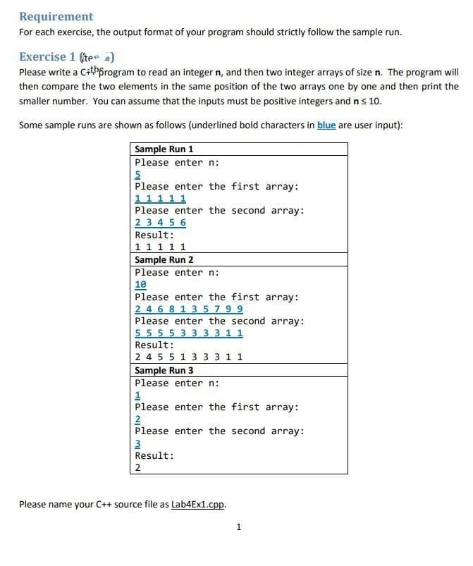 Requirement
For each exercise, the output format of your program should strictly follow the sample run.
Exercise 1 fte )
Please write a Cithprogram to read an integer n, and then two integer arrays of size n. The program will
then compare the two elements in the same position of the two arrays one by one and then print the
smaller number. You can assume that the inputs must be positive integers and n s 10.
Some sample runs are shown as follows (underlined bold characters in blue are user input):
Sample Run 1
Please enter n:
Please enter the first array:
11 1 1 1
Please enter the second array:
2 3 4 5 6
Result:
1 1 1 1 1
Sample Run 2
Please enter n:
10
Please enter the first array:
2 4 6 8 1 3 5 79 9
Please enter the second array:
5555 33 3 3 1 1
Result:
2 4 55 1 3 3 3 1 1
Sample Run 3
Please enter n:
1
Please enter the first array:
2
Please enter the second array:
3
Result:
2
Please name your C++ source file as Lab4Ex1.cpp.
1
