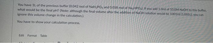 You have 1L of the previous buffer (0.042 mol of NaH, PO, and 0.058 mol of NasHPO). If you add 1.Oml of 10.0M NaOH to this buffer,
what would be the final pH? (Note: although the final volume after the addition of NaOH solution would be 1001ml (1.001L). you can
ignore this volume change in the calculation.)
You have to show your calculation process.
Edit Format Table
