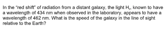 In the "red shift" of radiation from a distant galaxy, the light H, known to have
a wavelength of 434 nm when observed in the laboratory, appears to have a
wavelength of 462 nm. What is the speed of the galaxy in the line of sight
relative to the Earth?
