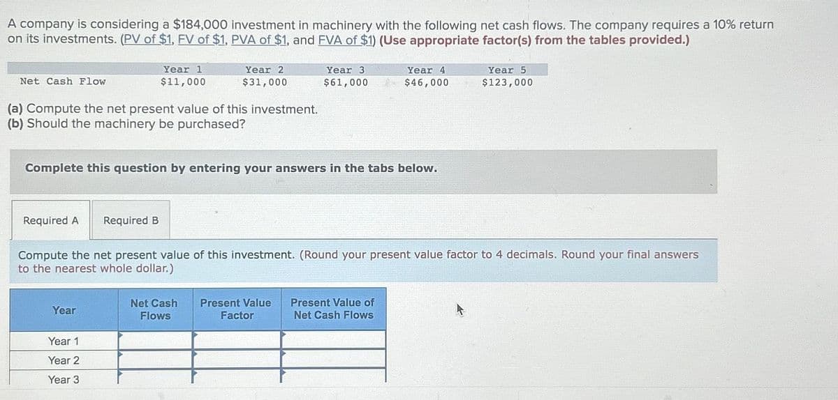 A company is considering a $184,000 investment in machinery with the following net cash flows. The company requires a 10% return
on its investments. (PV of $1, FV of $1, PVA of $1, and FVA of $1) (Use appropriate factor(s) from the tables provided.)
Net Cash Flow
(a) Compute the net present value of this investment.
(b) Should the machinery be purchased?
Required A Required B
Year 1
$11,000
Year
Year 2
$31,000
Complete this question by entering your answers in the tabs below.
Year 1
Year 2
Year 3
Net Cash
Flows
Year 3
$61,000
Compute the net present value of this investment. (Round your present value factor to 4 decimals. Round your final answers
to the nearest whole dollar.)
Present Value
Factor
Year 4
$46,000
Present Value of
Net Cash Flows
Year 5
$123,000