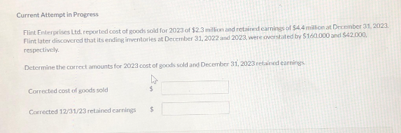 Current Attempt in Progress
Flint Enterprises Ltd. reported cost of goods sold for 2023 of $2.3 million and retained earnings of $4.4 million at December 31, 2023.
Flint later discovered that its ending inventories at December 31, 2022 and 2023, were overstated by $160.000 and $42.000,
respectively.
Determine the correct amounts for 2023 cost of goods sold and December 31, 2023 retained earnings.
Corrected cost of goods sold
Corrected 12/31/23 retained earnings
$
$
