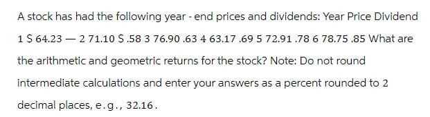 A stock has had the following year-end prices and dividends: Year Price Dividend
1 $ 64.23271.10 $.58 3 76.90.63 4 63.17 .69 5 72.91.78 6 78.75 .85 What are
the arithmetic and geometric returns for the stock? Note: Do not round
intermediate calculations and enter your answers as a percent rounded to 2
decimal places, e.g., 32.16.