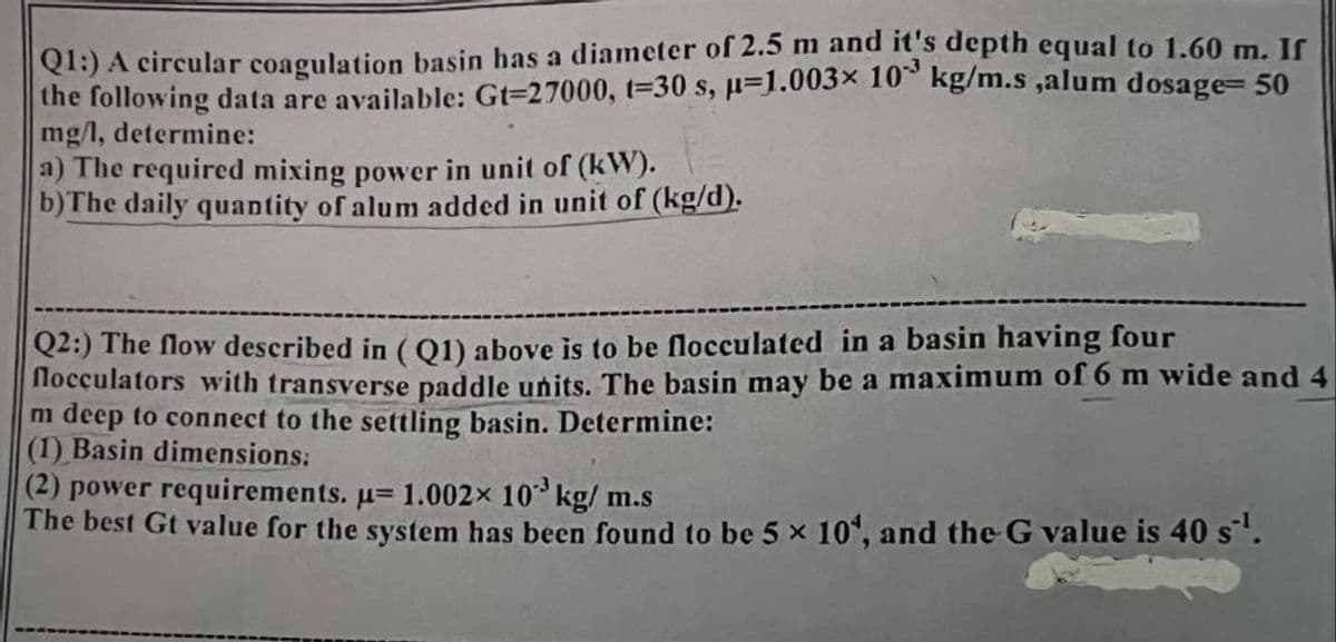 Q1:) A circular coagulation basin has a diameter of 2.5 m and it's depth equal to 1.60 m. If
the following data are available: Gt=27000, t-30 s, μ-1.003× 10³ kg/m.s,alum dosage=50
mg/l, determine:
a) The required mixing power in unit of (kW).
b) The daily quantity of alum added in unit of (kg/d).
Q2:) The flow described in (Q1) above is to be flocculated in a basin having four
flocculators with transverse paddle units. The basin may be a maximum of 6 m wide and 4
m deep to connect to the settling basin. Determine:
(1) Basin dimensions:
(2) power requirements. μ= 1.002× 10³ kg/m.s
The best Gt value for the system has been found to be 5 x 104, and the G value is 40 s¹.