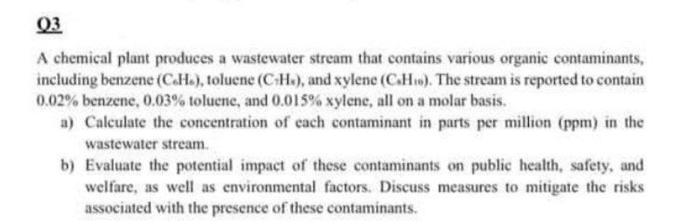 03
A chemical plant produces a wastewater stream that contains various organic contaminants,
including benzene (C.H.), toluene (C-H), and xylene (C.His). The stream is reported to contain
0.02% benzene, 0.03% toluene, and 0.015% xylene, all on a molar basis.
a) Calculate the concentration of each contaminant in parts per million (ppm) in the
wastewater stream.
b) Evaluate the potential impact of these contaminants on public health, safety, and
welfare, as well as environmental factors. Discuss measures to mitigate the risks
associated with the presence of these contaminants.
