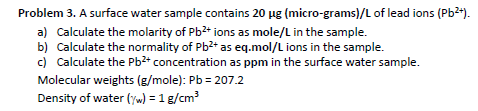 Problem 3. A surface water sample contains 20 µg (micro-grams)/L of lead ions (Pb²+).
a) Calculate the molarity of Pb²+ ions as mole/L in the sample.
b) Calculate the normality of Pb²+ as eq.mol/L ions in the sample.
c) Calculate the Pb²+ concentration as ppm in the surface water sample.
Molecular weights (g/mole): Pb = 207.2
Density of water (/w) = 1 g/cm³