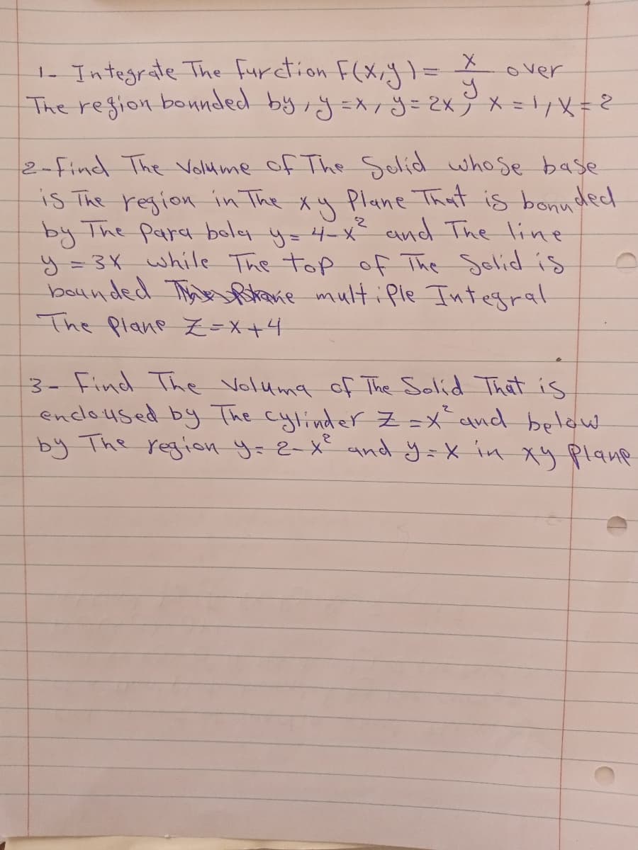 1- Integrate The furction F(x;} =
The region bonnded by,j=xj=2x9x=x=2
over
2-Find The Volu me of The Solid whose base
is The region in The xy Plane That is bonuded
by The para boly y=4-x and The 1ine
y=3X while The top of The Selid is
bounded Tinare multiPle Integrat
The Plane L=X+4
3- Find The Voluma of The Solid That is
encloused by The cylinder Z =x qnd belaw
by The region y=2-x° and y=X in xuy plane
