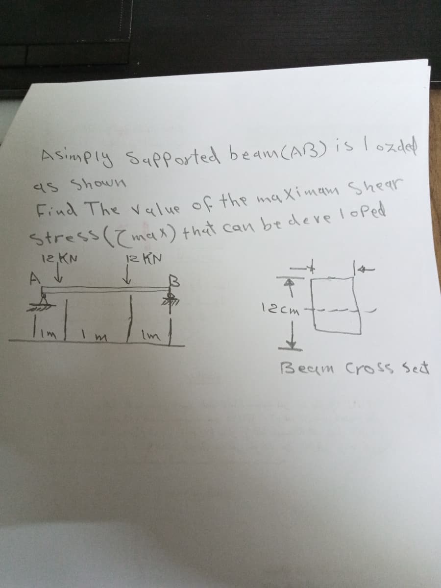 ASimply Sapported beam CAB)islozded
as Shown
Find The value of the maXimam Shear
Stress (max) that can be deve loped
12,KN
12 KN
12cm
Beam Cross Sect
