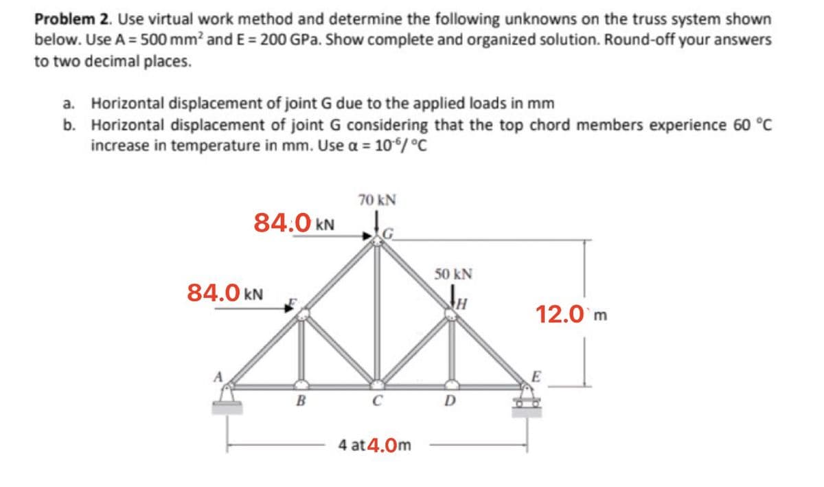 Problem 2. Use virtual work method and determine the following unknowns on the truss system shown
below. Use A = 500 mm? and E = 200 GPa. Show complete and organized solution. Round-off your answers
to two decimal places.
a. Horizontal displacement of joint G due to the applied loads in mm
b. Horizontal displacement of joint G considering that the top chord members experience 60 °C
increase in temperature in mm. Use a = 10/ °C
70 kN
84.0 kN
50 kN
84.0 kN
12.0 m
E
B
C
4 at 4.0m

