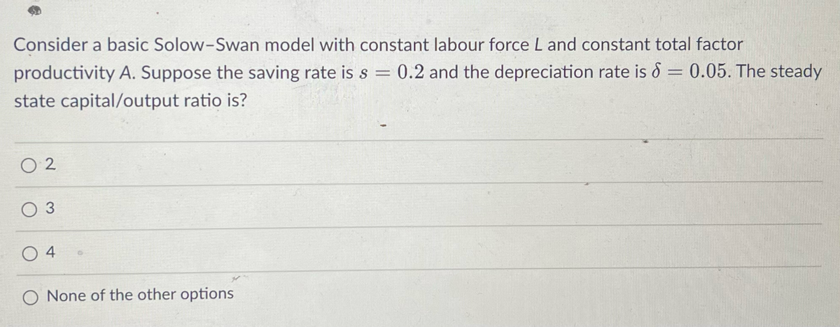 Consider a basic Solow-Swan model with constant labour force L and constant total factor
productivity A. Suppose the saving rate is s = 0.2 and the depreciation rate is 8 = 0.05. The steady
state capital/output ratio is?
02
3
04
O None of the other options
