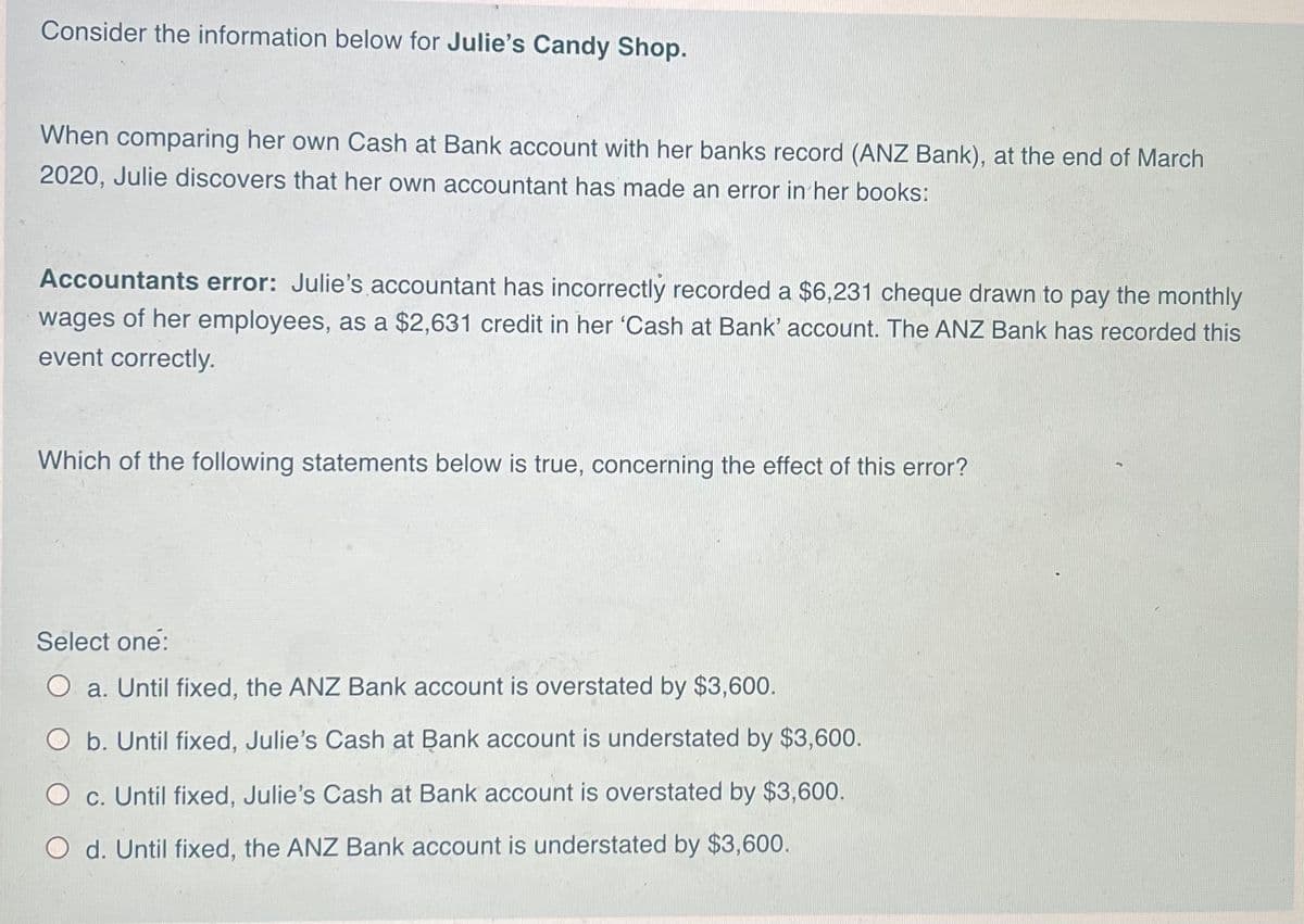 Consider the information below for Julie's Candy Shop.
When comparing her own Cash at Bank account with her banks record (ANZ Bank), at the end of March
2020, Julie discovers that her own accountant has made an error in her books:
Accountants error: Julie's accountant has incorrectly recorded a $6,231 cheque drawn to pay the monthly
wages of her employees, as a $2,631 credit in her 'Cash at Bank' account. The ANZ Bank has recorded this
event correctly.
Which of the following statements below is true, concerning the effect of this error?
Select one:
O a. Until fixed, the ANZ Bank account is overstated by $3,600.
O b. Until fixed, Julie's Cash at Bank account is understated by $3,600.
O c. Until fixed, Julie's Cash at Bank account is overstated by $3,600.
O d. Until fixed, the ANZ Bank account is understated by $3,600.
