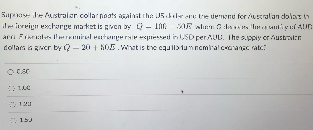 Suppose the Australian dollar floats against the US dollar and the demand for Australian dollars in
the foreign exchange market is given by Q = 100 - 50E where Q denotes the quantity of AUD
and E denotes the nominal exchange rate expressed in USD per AUD. The supply of Australian
dollars is given by Q = 20 + 50E. What is the equilibrium nominal exchange rate?
O 0.80
O 1.00
O 1.20
O 1.50