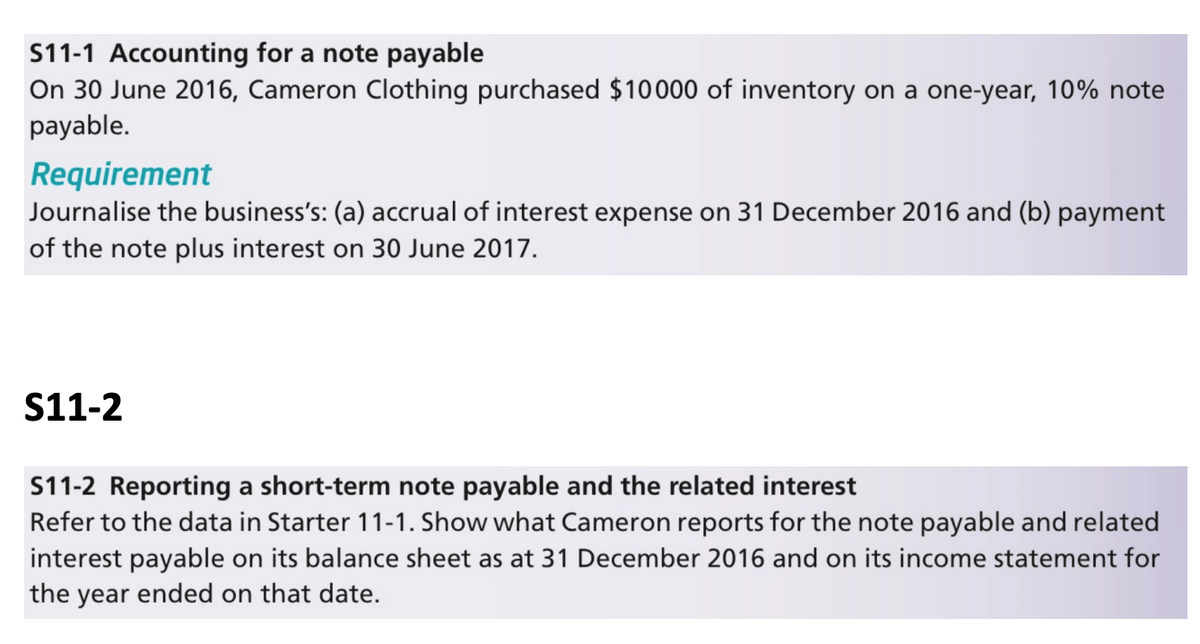 S11-1 Accounting for a note payable
On 30 June 2016, Cameron Clothing purchased $10000 of inventory on a one-year, 10% note
payable.
Requirement
Journalise the business's: (a) accrual of interest expense on 31 December 2016 and (b) payment
of the note plus interest on 30 June 2017.
S11-2
S11-2 Reporting a short-term note payable and the related interest
Refer to the data in Starter 11-1. Show what Cameron reports for the note payable and related
interest payable on its balance sheet as at 31 December 2016 and on its income statement for
the year ended on that date.
