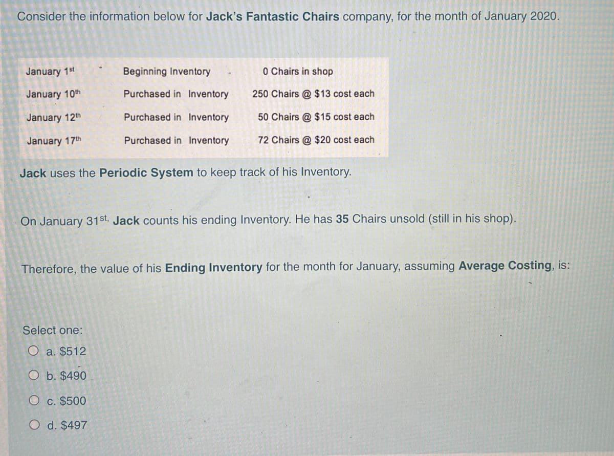 Consider the information below for Jack's Fantastic Chairs company, for the month of January 2020.
January 1st
Beginning Inventory
0 Chairs in shop
January 10th
Purchased in Inventory
250 Chairs @ $13 cost each
January 12th
Purchased in Inventory
50 Chairs @ $15 cost each
January 17th
Purchased in Inventory
72 Chairs @ $20 cost each
Jack uses the Periodic System to keep track of his Inventory.
On January 31st, Jack counts his ending Inventory. He has 35 Chairs unsold (still in his shop).
Therefore, the value of his Ending Inventory for the month for January, assuming Average Costing, is:
Select one:
O a. $512
O b. $490
O c. $500
O d. $497
