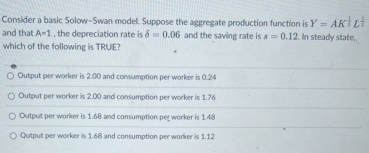Consider a basic Solow-Swan model. Suppose the aggregate production function is Y - AKL
and that A=1, the depreciation rate is = 0.06 and the saving rate is s = 0.12. In steady state,
d
which of the following is TRUE?
O Output per worker is 2.00 and consumption per worker is 0.24
O Output per worker is 2.00 and consumption per worker is 1.76
O Output per worker is 1.68 and consumption per worker is 1.48
O Qutput per worker is 1.68 and consumption per worker is 1.12