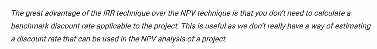 The great advantage of the IRR technique over the NPV technique is that you don't need to calculate a
benchmark discount rate applicable to the project. This is useful as we don't really have a way of estimating
a discount rate that can be used in the NPV analysis of a project.