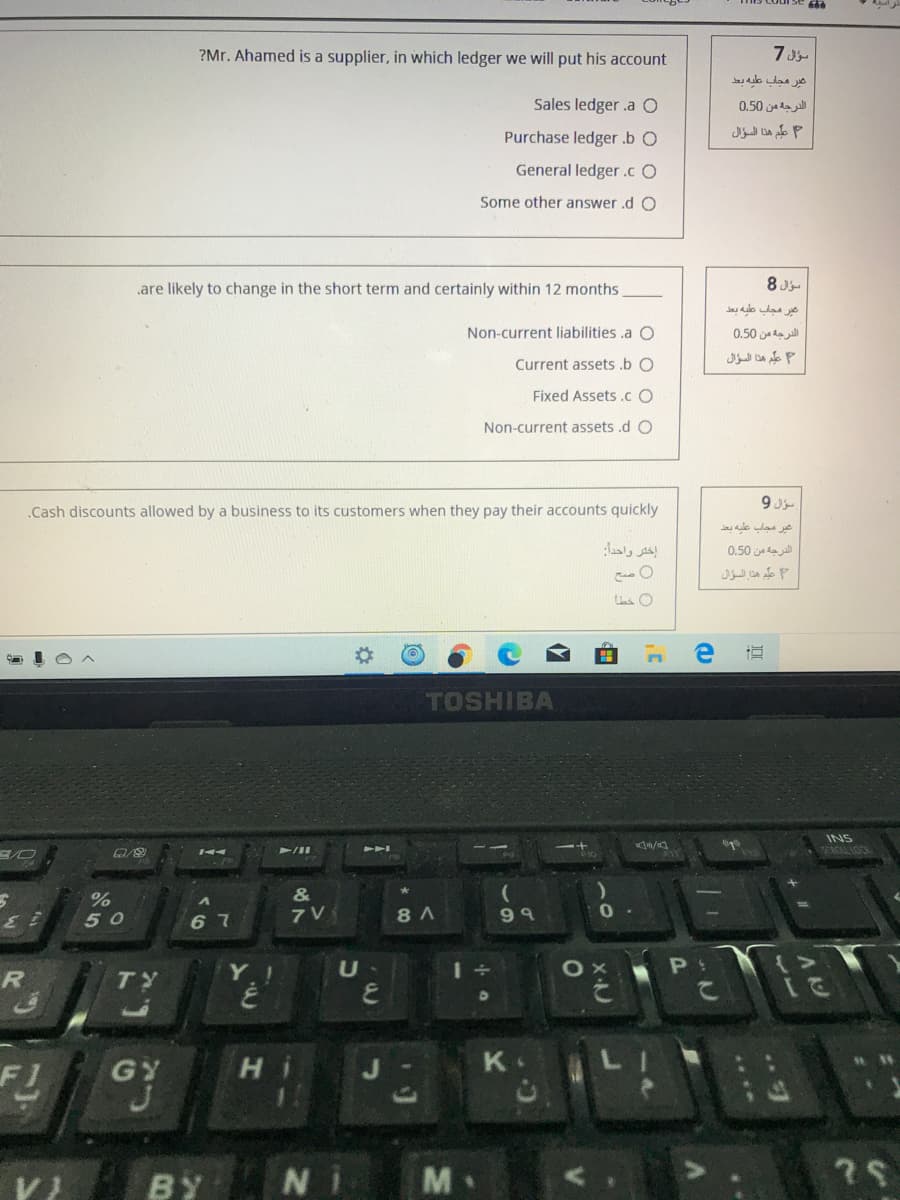 ?Mr. Ahamed is a supplier, in which ledger we will put his account
7J
as ao las o
Sales ledger .a O
الدرجه من 0.50
Purchase ledger .b O
علم هذا السؤال
General ledger .c O
Some other answer .d O
.are likely to change in the short term and certainly within 12 months
8 Ju
عير مجاب عطيه بعد
Non-current liabilities .a O
الدرجه من 0.50
علم هذا السؤال
Current assets .b O
Fixed Assets .c O
Non-current assets .d O
.Cash discounts allowed by a business to its customers when they pay their accounts quickly
عير مجاب عليه بعد
إختر واحداز
الدرجة من 0.50
علم هذا السؤال
TOSHIBA
INS
SCROLL LOCK
&
50
6 7
8 A
9 9
U
R
TY
GY
K.
BY
M
