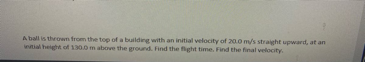 A ball is thrown from the top of a building with an initial velocity of 20.0 m/s straight upward, at an
initial height of 130.0 m above the ground. Find the flight time. Find the final velocity.
