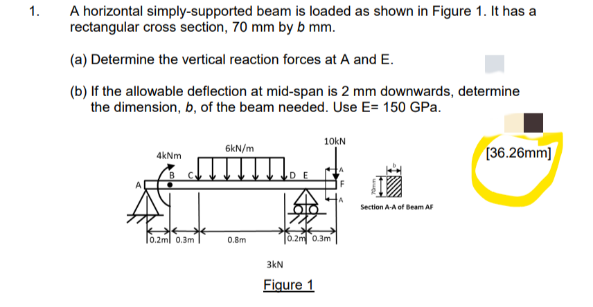 1.
A horizontal simply-supported beam is loaded as shown in Figure 1. It has a
rectangular cross section, 70 mm by b mm.
(a) Determine the vertical reaction forces at A and E.
(b) If the allowable deflection at mid-span is 2 mm downwards, determine
the dimension, b, of the beam needed. Use E= 150 GPa.
10kN
6kN/m
4kNm
[36.26mm]
Section A-A of Beam AF
0.2m 0.3m
0.8m
E
olo
水水
0.2m 0.3m
3kN
Figure 1