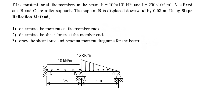 EI is constant for all the members in the beam. E = 100×106 kPa and I = 200×106 m². A is fixed
and B and C are roller supports. The support B is displaced downward by 0.02 m. Using Slope
Deflection Method,
1) determine the moments at the member ends
2) determine the shear forces at the member ends
3) draw the shear force and bending moment diagrams for the beam
A
10 kN/m
5m
15 kN/m
B
6m