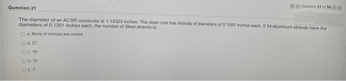 Question 21
Question 21 of 50
The diameter of an ACSR conductor is 1.14323 inches. The steel core has strands of diameters of 0.1091 inches each. If 54 Aluminum strands have the
diameters of 0.1351 inches each, the number of Steel strands is:
OA None of choices are correct
OB. 27
OC 19
OD. 15
OE7