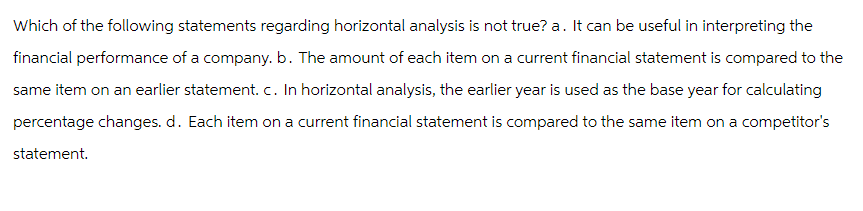Which of the following statements regarding horizontal analysis is not true? a. It can be useful in interpreting the
financial performance of a company. b. The amount of each item on a current financial statement is compared to the
same item on an earlier statement. c. In horizontal analysis, the earlier year is used as the base year for calculating
percentage changes. d. Each item on a current financial statement is compared to the same item on a competitor's
statement.