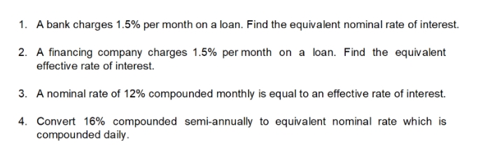 1. A bank charges 1.5% per month on a loan. Find the equivalent nominal rate of interest.
2. A financing company charges 1.5% per month on a loan. Find the equiv alent
effective rate of interest.
3. A nominal rate of 12% compounded monthly is equal to an effective rate of interest.
4. Convert 16% compounded semi-annually to equivalent nominal rate which is
compounded daily.
