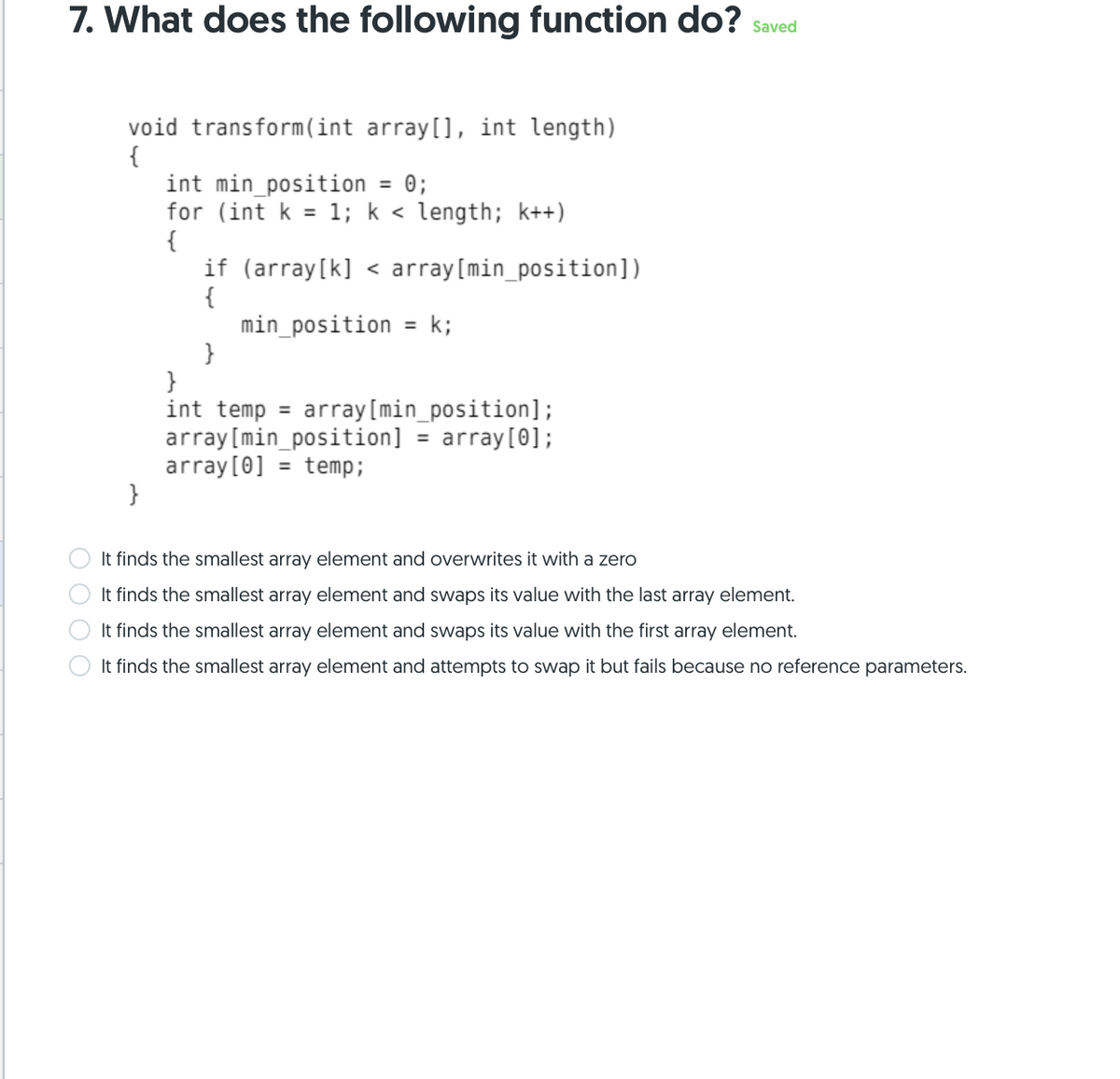 7. What does the following function do? saved
void transform (int array[], int length)
{
int min_position = 0;
for (int k = 1; k < length; k++)
{
if (array[k] < array[min_position])
{
%3D
min_position
k;
%3D
}
}
int temp = array[min_position];
array[min_position]
array[0] = temp;
}
array[0];
%3D
It finds the smallest array element and overwrites it with a zero
It finds the smallest array element and swaps its value with the last array element.
It finds the smallest array element and swaps its value with the first array element.
It finds the smallest array element and attempts to swap it but fails because no reference parameters.
O O O O
