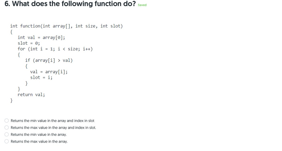 6. What does the following function do? saved
int function(int array[], int size, int slot)
{
int val =
array[0];
slot
= 0;
for (int i
{
if (array[i] > val)
{
val
1; i < size; i++)
%3D
array[i];
i;
slot
}
}
return val;
}
Returns the min value in the array and index in slot
Returns the max value in the array and index in slot.
Returns the min value in the array.
Returns the max value in the array.
O O O O
