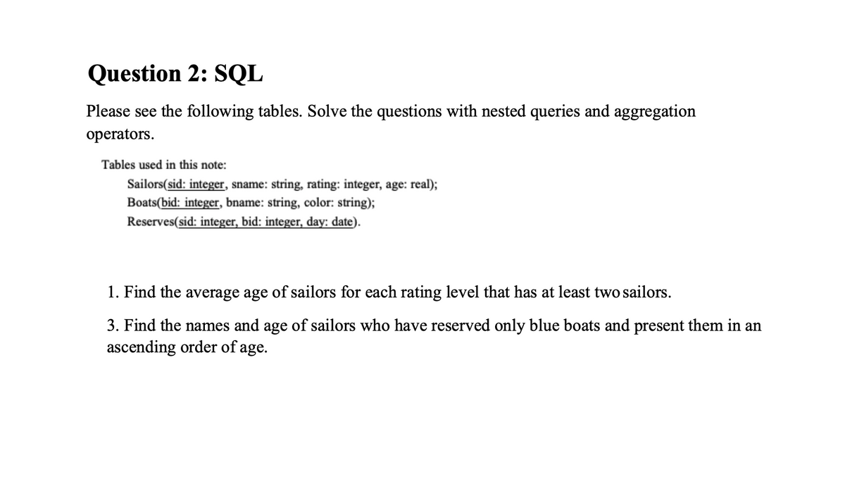 Question 2: SQL
Please see the following tables. Solve the questions with nested queries and aggregation
operators.
Tables used in this note:
Sailors(sid: integer, sname: string, rating: integer, age: real);
Boats(bid: integer, bname: string, color: string);
Reserves(sid: integer, bid: integer, day: date).
1. Find the average age of sailors for each rating level that has at 1least two sailors.
3. Find the names and age of sailors who have reserved only blue boats and present them in an
ascending order of age.
