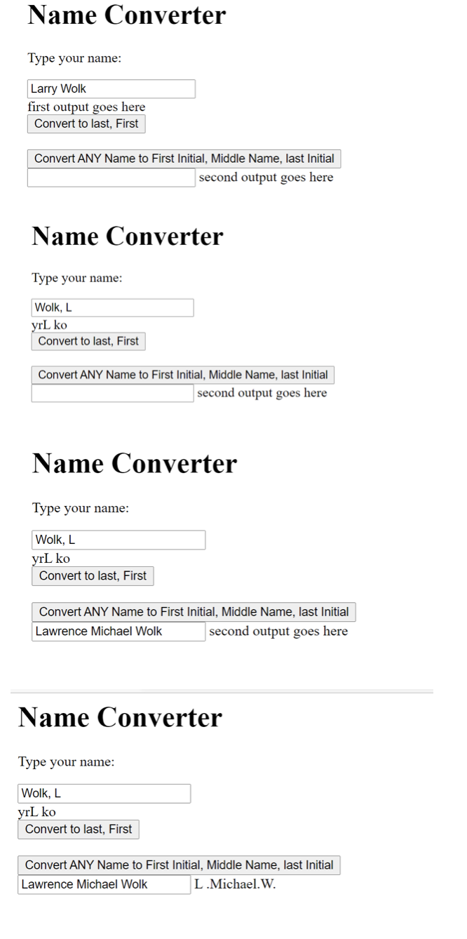 Name Converter
Type your name:
Larry Wolk
first output goes here
Convert to last, First
Convert ANY Name to First Initial, Middle Name, last Initial
second output goes here
Name Converter
Type your name:
Wolk, L
yrL ko
Convert to last, First
Convert ANY Name to First Initial, Middle Name, last Initial
second output goes here
Name Converter
Type your name:
Wolk, L
yrL ko
Convert to last, First
Convert ANY Name to First Initial, Middle Name, last Initial
Lawrence Michael Wolk
second output goes here
Name Converter
Type your name:
Wolk, L
yrL ko
Convert to last, First
Convert ANY Name to First Initial, Middle Name, last Initial
Lawrence Michael Wolk
L.Michael.W.

