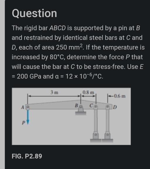 Question
The rigid bar ABCD is supported by a pin at B
and restrained by identical steel bars at C and
D, each of area 250 mm?. If the temperature is
increased by 80°C, determine the force P that
will cause the bar at C to be stress-free. Use E
= 200 GPa and a = 12 x 10-6/°C.
3 m
0.8 m
-0.6 m
A
B
Co
FIG. P2.89
