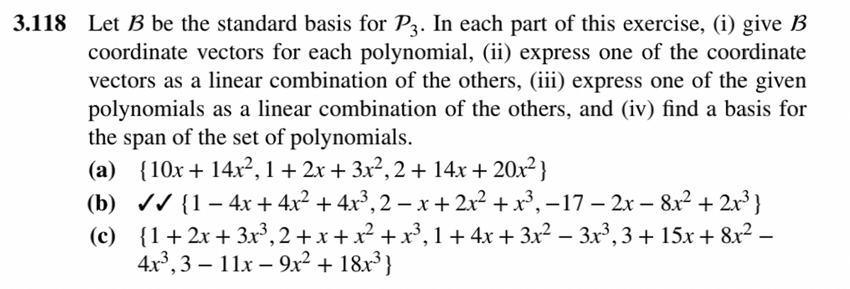 3.118 Let B be the standard basis for P3. In each part of this exercise, (i) give B
coordinate vectors for each polynomial, (ii) express one of the coordinate
vectors as a linear combination of the others, (iii) express one of the given
polynomials as a linear combination of the others, and (iv) find a basis for
the span of the set of polynomials.
(a) {10x+14x², 1 + 2x + 3x², 2 + 14x + 20x²}
(b) ✔✔ {1−4x + 4x² + 4x³, 2 − x + 2x² + x³, −17 − 2x − 8x² + 2x³ }
{1+2x+3x³, 2 + x + x² + x³, 1+ 4x + 3x² − 3x³, 3 + 15x + 8x² −
4x³,3 – 11x – 9x² + 18x³}
3
(c)