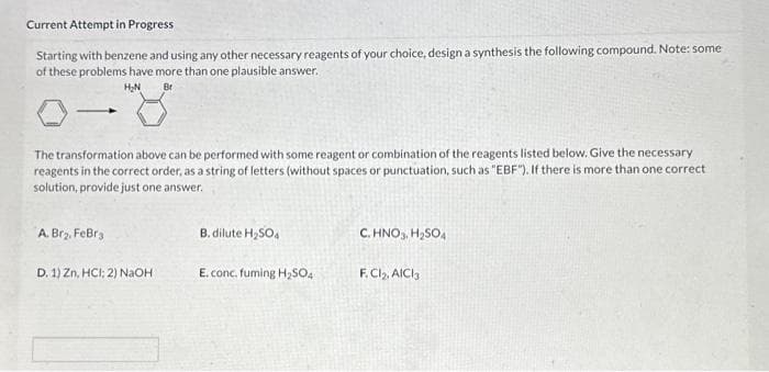Current Attempt in Progress
Starting with benzene and using any other necessary reagents of your choice, design a synthesis the following compound. Note: some
of these problems have more than one plausible answer.
H₂N
Br
The transformation above can be performed with some reagent or combination of the reagents listed below. Give the necessary
reagents in the correct order, as a string of letters (without spaces or punctuation, such as "EBF"). If there is more than one correct
solution, provide just one answer.
A. Br₂, FeBra
D. 1) Zn, HCI; 2) NaOH
B. dilute H₂SO4
E. conc. fuming H₂SO4
C.HNO3, H₂SO4
F. Cl₂, AlCl3