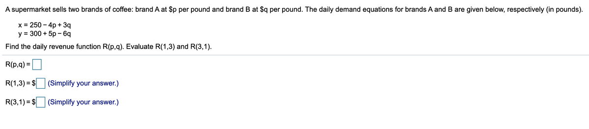 A supermarket sells two brands of coffee: brand A at $p per pound and brand B at $q per pound. The daily demand equations for brands A and B are given below, respectively (in pounds).
x = 250-4p + 3q
y = 300 + 5p - 6q
Find the daily revenue function R(p,q). Evaluate R(1,3) and R(3,1).
R(p,q) =
R(1,3)= $
R(3,1)= $
(Simplify your answer.)
(Simplify your answer.)