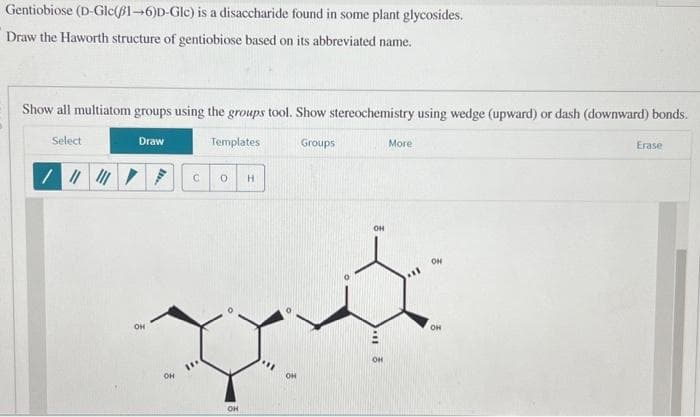 Gentiobiose (D-Gle(1-6)D-Gle) is a disaccharide found in some plant glycosides.
Draw the Haworth structure of gentiobiose based on its abbreviated name.
Show all multiatom groups using the groups tool. Show stereochemistry using wedge (upward) or dash (downward) bonds.
Select
/ |||||||
Draw
OH
Templates
OH
C 0
H
OH
Groups
DA
OH
OH
11
More
OH
ON
OH
Erase