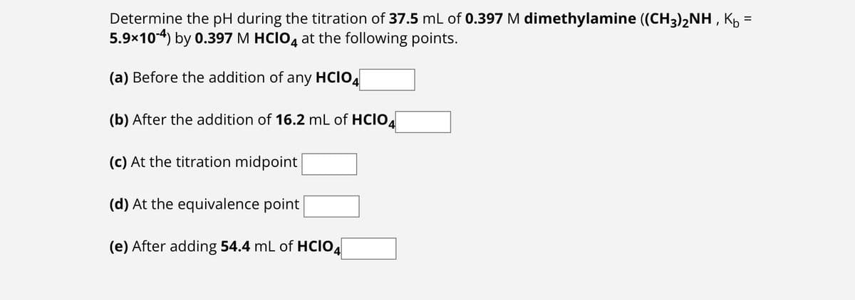 Determine the pH during the titration of 37.5 mL of 0.397 M dimethylamine ((CH3)2NH, K₁ =
5.9×104) by 0.397 M HCIO 4 at the following points.
(a) Before the addition of any HCIO4
(b) After the addition of 16.2 mL of HCIO
(c) At the titration midpoint
(d) At the equivalence point
(e) After adding 54.4 mL of HCIO4