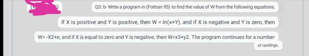 Q3: b- Write a program in (Fortran 95) to find the value of W from the following equations.
If X is positive and Y is positive, then W = In(x+Y), and if X is negative and Y is zero, then
W= -X2+e, and if X is equal to zero and Y is negative, then W=x3+y2. The program continues for a number
of readings.