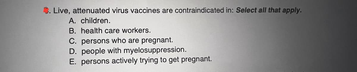 Live, attenuated virus vaccines are contraindicated in: Select all that apply.
A. children.
B. health care workers.
C. persons who are pregnant.
D. people with myelosuppression.
E. persons actively trying to get pregnant.