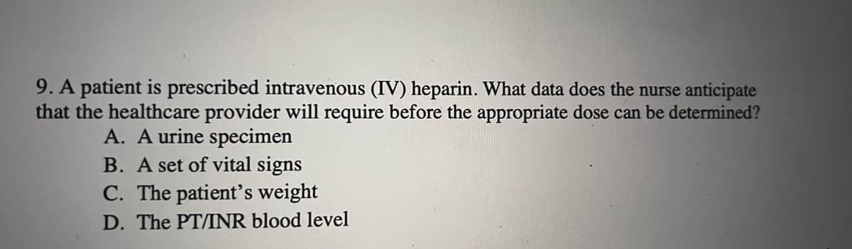 9. A patient is prescribed intravenous (IV) heparin. What data does the nurse anticipate
that the healthcare provider will require before the appropriate dose can be determined?
A. A urine specimen
B. A set of vital signs
C. The patient's weight
D. The PT/INR blood level
