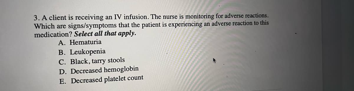 3. A client is receiving an IV infusion. The nurse is monitoring for adverse reactions.
Which are signs/symptoms that the patient is experiencing an adverse reaction to this
medication? Select all that apply.
A. Hematuria
B. Leukopenia
C. Black, tarry stools
D. Decreased hemoglobin
E. Decreased platelet count