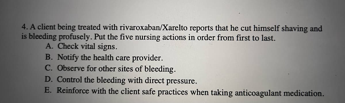 4. A client being treated with rivaroxaban/Xarelto reports that he cut himself shaving and
is bleeding profusely. Put the five nursing actions in order from first to last.
A. Check vital signs.
B. Notify the health care provider.
C. Observe for other sites of bleeding.
D. Control the bleeding with direct pressure.
E. Reinforce with the client safe practices when taking anticoagulant medication.