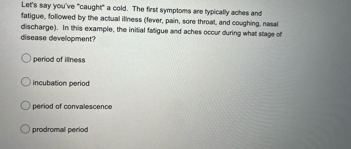 Let's say you've "caught" a cold. The first symptoms are typically aches and
fatigue, followed by the actual illness (fever, pain, sore throat, and coughing, nasal
discharge). In this example, the initial fatigue and aches occur during what stage of
disease development?
period of illness
incubation period
period of convalescence
prodromal period
