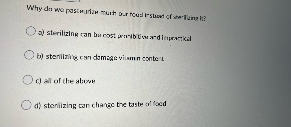 Why do we pasteurize much our food instead of sterilizing it?
a) sterilizing can be cost prohibitive and impractical
Ob) sterilizing can damage vitamin content
c) all of the above
d) sterilizing can change the taste of food