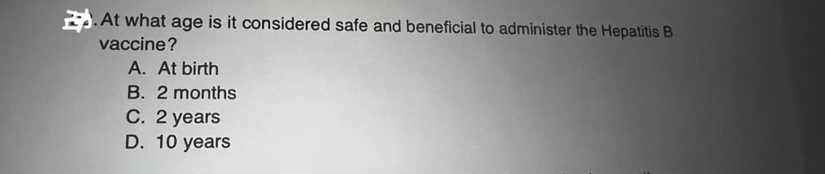 At what age is it considered safe and beneficial to administer the Hepatitis B
vaccine?
A. At birth
B. 2 months
C. 2 years
D. 10 years