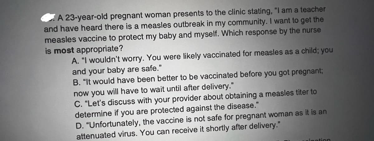 A 23-year-old pregnant woman presents to the clinic stating, "I am a teacher
and have heard there is a measles outbreak in my community. I want to get the
measles vaccine to protect my baby and myself. Which response by the nurse
is most appropriate?
A. "I wouldn't worry. You were likely vaccinated for measles as a child; you
and your baby are safe."
B. "It would have been better to be vaccinated before you got pregnant;
now you will have to wait until after delivery."
C. "Let's discuss with your provider about obtaining a measles titer to
determine if you are protected against the disease."
D. "Unfortunately, the vaccine is not safe for pregnant woman as it is an
attenuated virus. You can receive it shortly after delivery."
inotion
