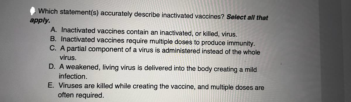 Which statement(s) accurately describe inactivated vaccines? Select all that
apply.
A. Inactivated vaccines contain an inactivated, or killed, virus.
B. Inactivated vaccines require multiple doses to produce immunity.
C. A partial component of a virus is administered instead of the whole
virus.
D. A weakened, living virus is delivered into the body creating a mild
infection.
E. Viruses are killed while creating the vaccine, and multiple doses are
often required.